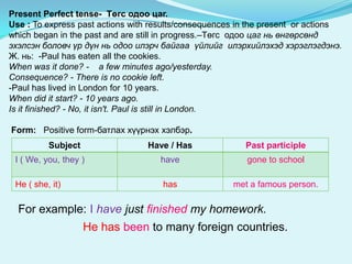 Present Perfect tense- Төгс одоо цаг.
Use : To express past actions with results/consequences in the present or actions
which began in the past and are still in progress.–Төгс одоо цаг нь өнгөрсөнд
эхэлсэн боловч үр дүн нь одоо илэрч байгаа үйлийг илэрхийлэхэд хэрэглэгдэнэ.
Ж. нь: -Paul has eaten all the cookies.
When was it done? - a few minutes ago/yesterday.
Consequence? - There is no cookie left.
-Paul has lived in London for 10 years.
When did it start? - 10 years ago.
Is it finished? - No, it isn't. Paul is still in London.

Form: Positive form-батлах хүүрнэх хэлбэр.
          Subject                Have / Has              Past participle
 I ( We, you, they )                have                 gone to school

 He ( she, it)                       has              met a famous person.

  For example: I have just finished my homework.
                    He has been to many foreign countries.
 
