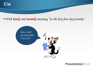 Use

With lately and recently meaning “in the last few days/weeks”


             Have I told
             you lately that
             I love you?
 