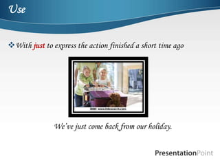 Use

With just to express the action finished a short time ago




               We’ve just come back from our holiday.
 