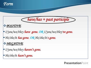 Form


                  have/has + past participle
POSITIVE
I/you/we/they have gone. OR I/you/we/they've gone.
He/she/it has gone. OR He/she/it's gone.
NEGATIVE
I/you/we/they haven‘t gone.
He/she/it hasn‘t gone.
 