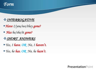 Form

INTERROGATIVE
Have I/you/we/they gone?
 Has he/she/it gone?
SHORT ANSWERS
Yes, I have. OR No, I haven’t.
Yes, he has. OR No, he hasn’t.
 