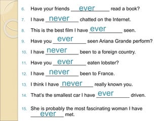 6. Have your friends ______________ read a book?
7. I have ____________ chatted on the Internet.
8. This is the best film I have ____________ seen.
9. Have you ____________ seen Ariana Grande perform?
10. I have ____________ been to a foreign country.
11. Have you ____________ eaten lobster?
12. I have ____________ been to France.
13. I think I have ____________ really known you.
14. That’s the smallest car I have ____________ driven.
15. She is probably the most fascinating woman I have
____________ met.
ever
never
ever
ever
never
ever
never
never
ever
ever
 