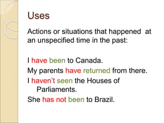 Uses
Actions or situations that happened at
an unspecified time in the past:
I have been to Canada.
My parents have returned from there.
I haven’t seen the Houses of
Parliaments.
She has not been to Brazil.
 