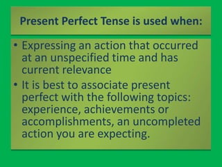 Present Perfect Tense is used when:<br />Expressing an action that occurred at an unspecified time and has current relevan...