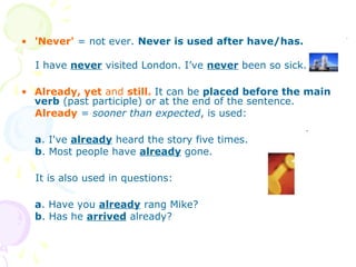 • 'Never' = not ever. Never is used after have/has.
I have never visited London. I’ve never been so sick.
• Already, yet and still. It can be placed before the main
verb (past participle) or at the end of the sentence.
Already = sooner than expected, is used:
a. I've already heard the story five times.
b. Most people have already gone.
It is also used in questions:
a. Have you already rang Mike?
b. Has he arrived already?
 
