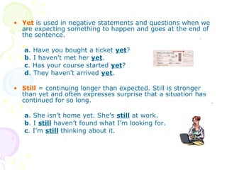 • Yet is used in negative statements and questions when we
are expecting something to happen and goes at the end of
the sentence.
a. Have you bought a ticket yet?
b. I haven't met her yet.
c. Has your course started yet?
d. They haven't arrived yet.
• Still = continuing longer than expected. Still is stronger
than yet and often expresses surprise that a situation has
continued for so long.
a. She isn’t home yet. She’s still at work.
b. I still haven’t found what I’m looking for.
c. I’m still thinking about it.
 