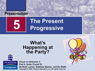 5             The Present
              Progressive

       What’s
    Happening at
     the Party?
Focus on Grammar 2
Part V, Units 15 and 16
By Ruth Luman, Gabriele Steiner, and BJ Wells
Copyright © 2006. Pearson Education, Inc. All rights reserved.
 