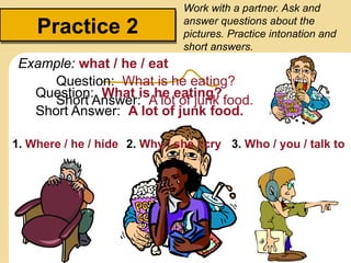 Practice 2
Work with a partner. Ask and
answer questions about the
pictures. Practice intonation and
short answers.
Question: What is he eating?
Example: what / he / eat
Short Answer: A lot of junk food.
Question: What is he eating?
Example:
Short Answer: A lot of junk food.
1. Where / he / hide 2. Why / she / cry 3. Who / you / talk to
 