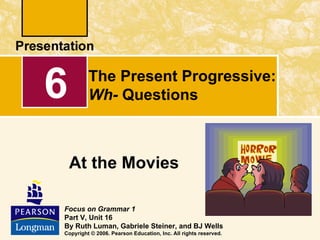 6        The Present Progressive:
         Wh- Questions



    At the Movies

Focus on Grammar 1
Part V, Unit 16
By Ruth Luman, Gabriele Steiner, and BJ Wells
Copyright © 2006. Pearson Education, Inc. All rights reserved.
 