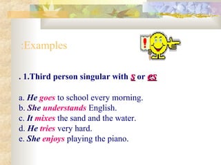 . 1.Third person singular with ss or eses
a. He goes to school every morning.
b. She understands English.
c. It mixes the sand and the water.
d. He tries very hard.
e. She enjoys playing the piano.
Examples:
 