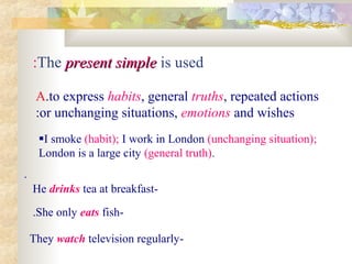 The present simplepresent simple is used:
A.to express habits, general truths, repeated actions
or unchanging situations, emotions and wishes:
I smoke )habit); I work in London )unchanging situation);
London is a large city )general truth).
.
-He drinks tea at breakfast
-She only eats fish.
-They watch television regularly
 
