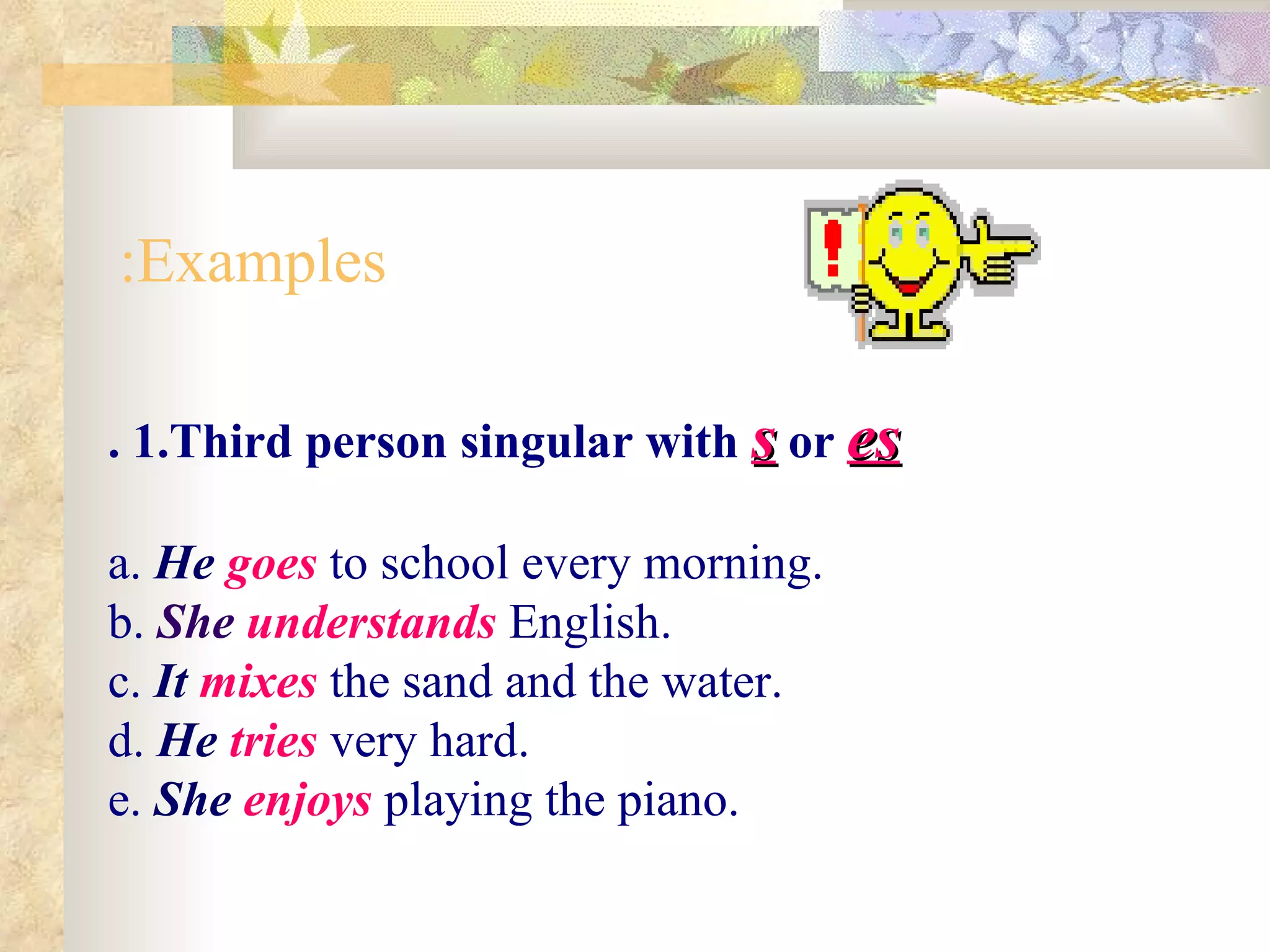 .  1.Third person singular with  s  or  es a.   He  goes  to school every morning. b.   She  understands  English. c.  It  mixes  the sand and the water. d.  He  tries   very hard. e.  She  enjoys  playing the piano.  Examples: 