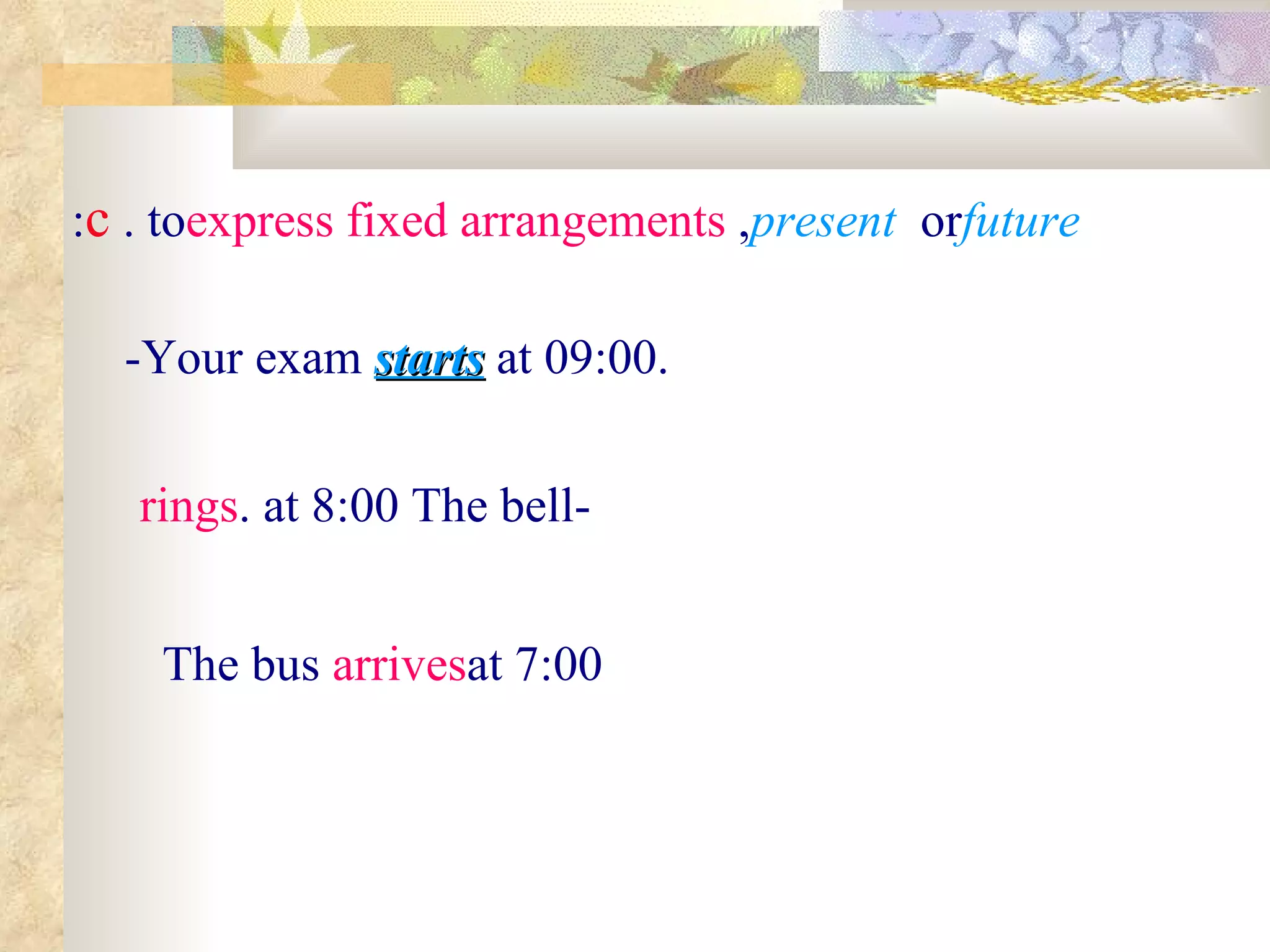 -Your exam  starts  at 09:00. c . to  express fixed arrangements ,  present  or  future : -The bell  rings  at 8:00. The bus  arrives  at 7:00 
