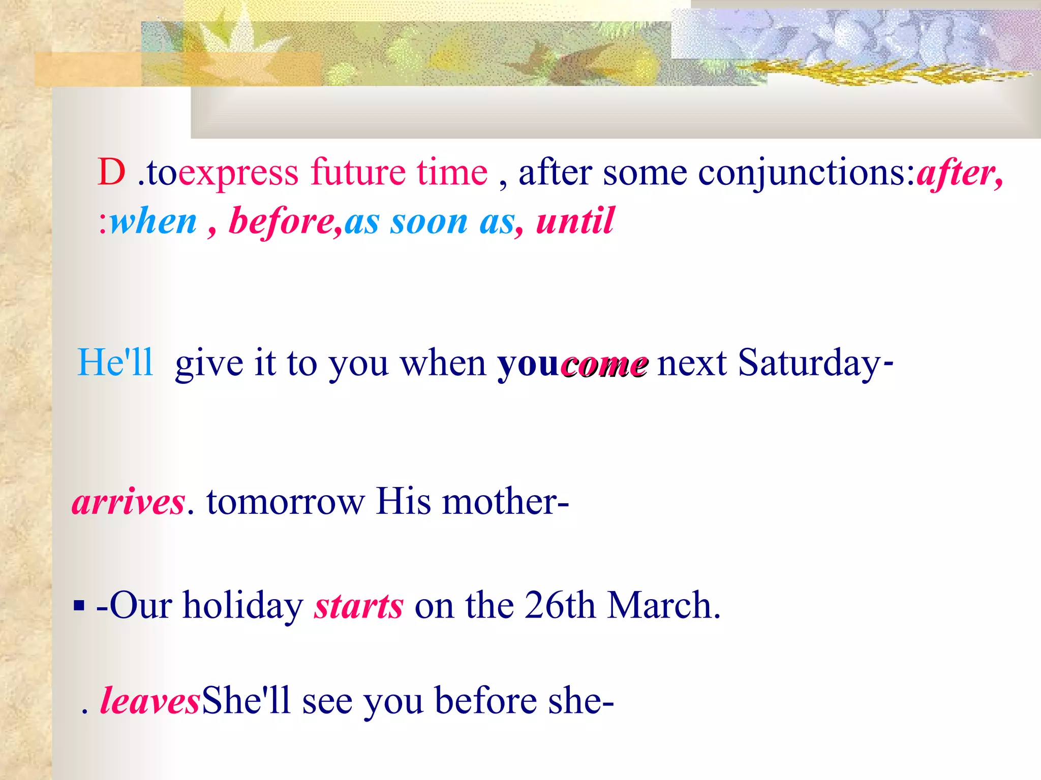 D .to  express future time , after some conjunctions:  after,  when , before,  as soon as , until : - He'll  give it to you when  you  come  next Saturday   -His mother  arrives  tomorrow.    -Our holiday  starts   on the 26th March. -She'll see you before she   leaves .   