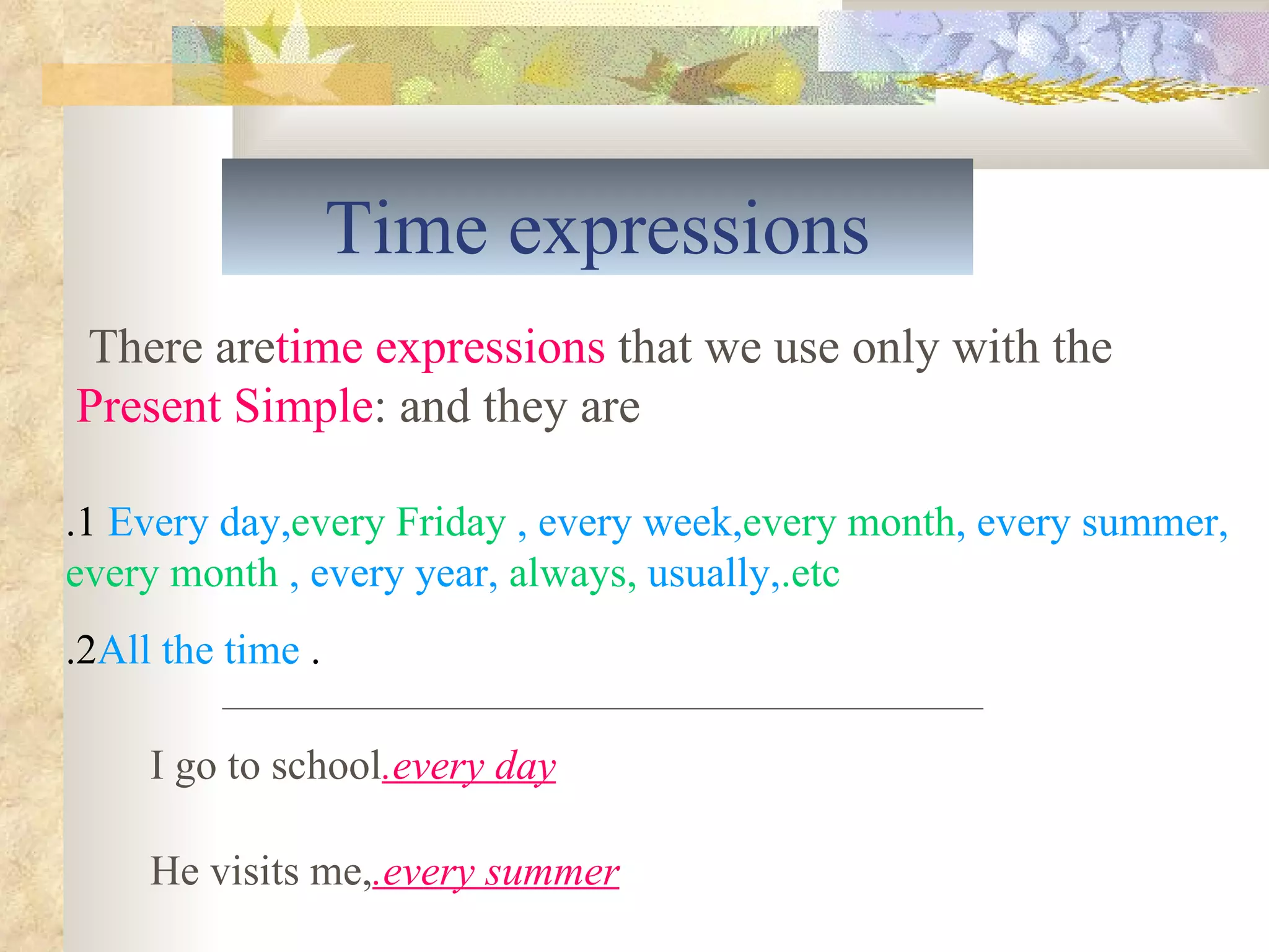Time expressions 1. Every day,  every Friday , every week,  every month , every summer,  every month , every year,  always,  usually,  etc. .   2. All the time There are  time expressions  that we use only with the  Present Simple  and they are: I go to school  every day. He visits me,  every summer. 