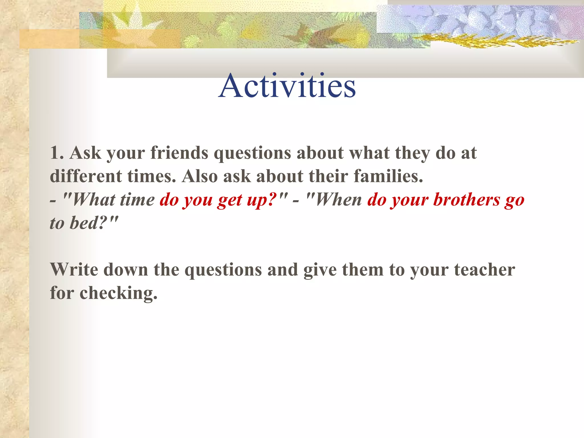 Activities 1.   Ask your friends questions about what they do at different times. Also ask about their families. - "What time  do you get up? " - "When  do your brothers go  to bed?" Write down the questions and give them to your teacher for checking. 