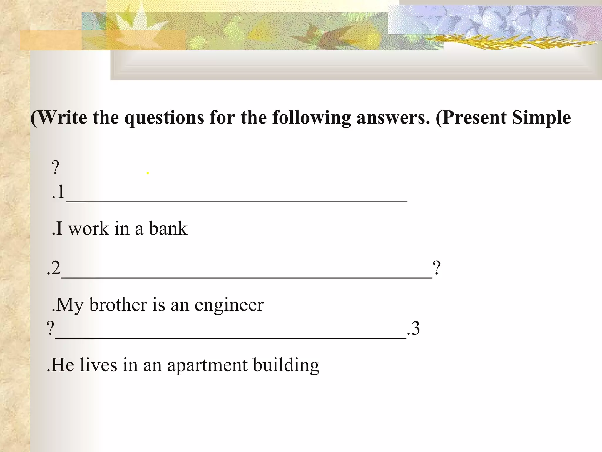 Write the questions for the following answers. (Present Simple) .                  ? __________________________________ 1.   I work in a bank. ?_____________________________________ 2. My brother is an engineer.   3.___________________________________? He lives in an apartment building. 
