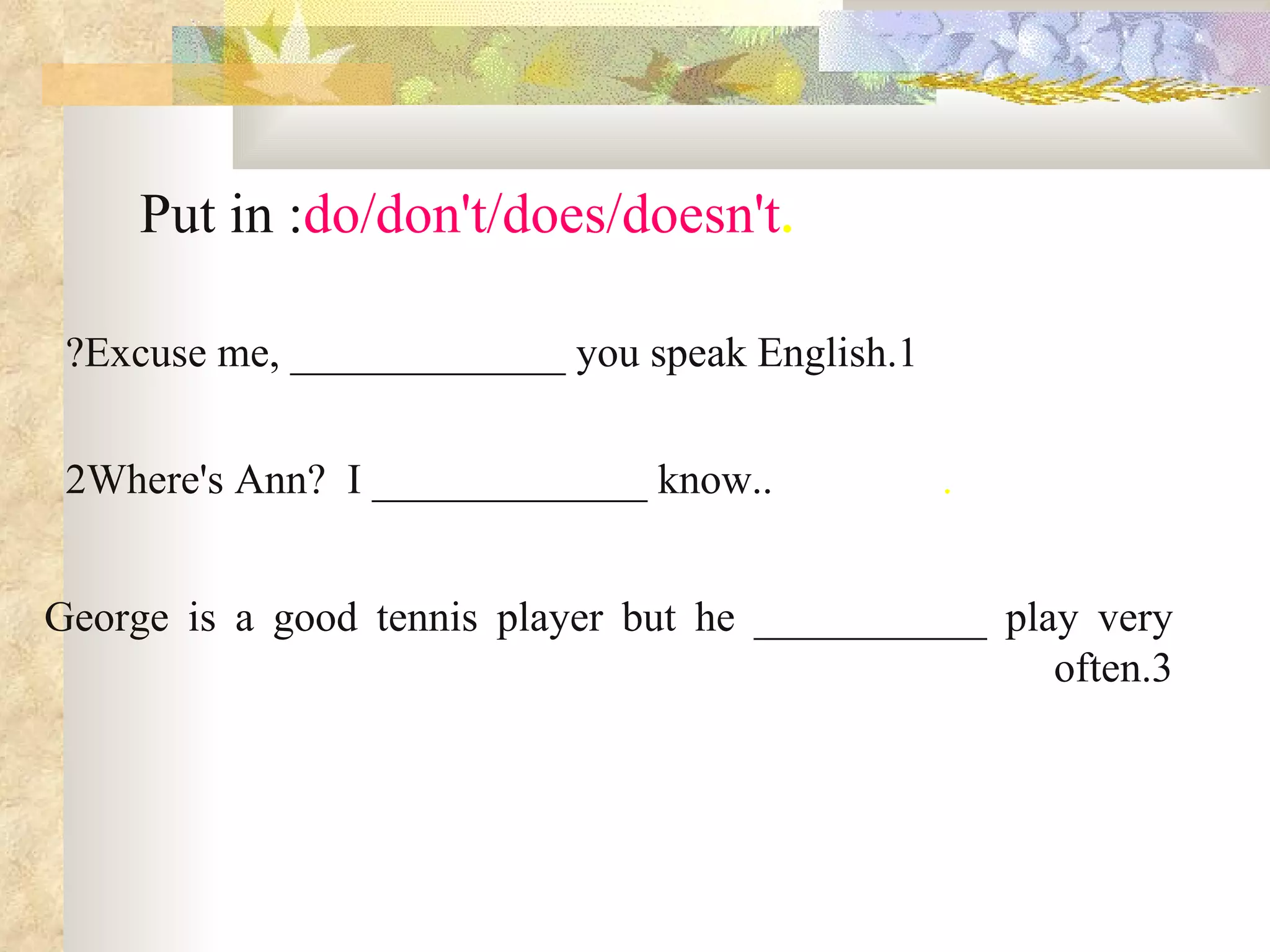 . Put in :  do/don't/does/doesn't 1.Excuse me, _____________ you speak English? .                 .Where's Ann?  I _____________ know. 2 George is a good tennis player but he ___________ play very often . 3 