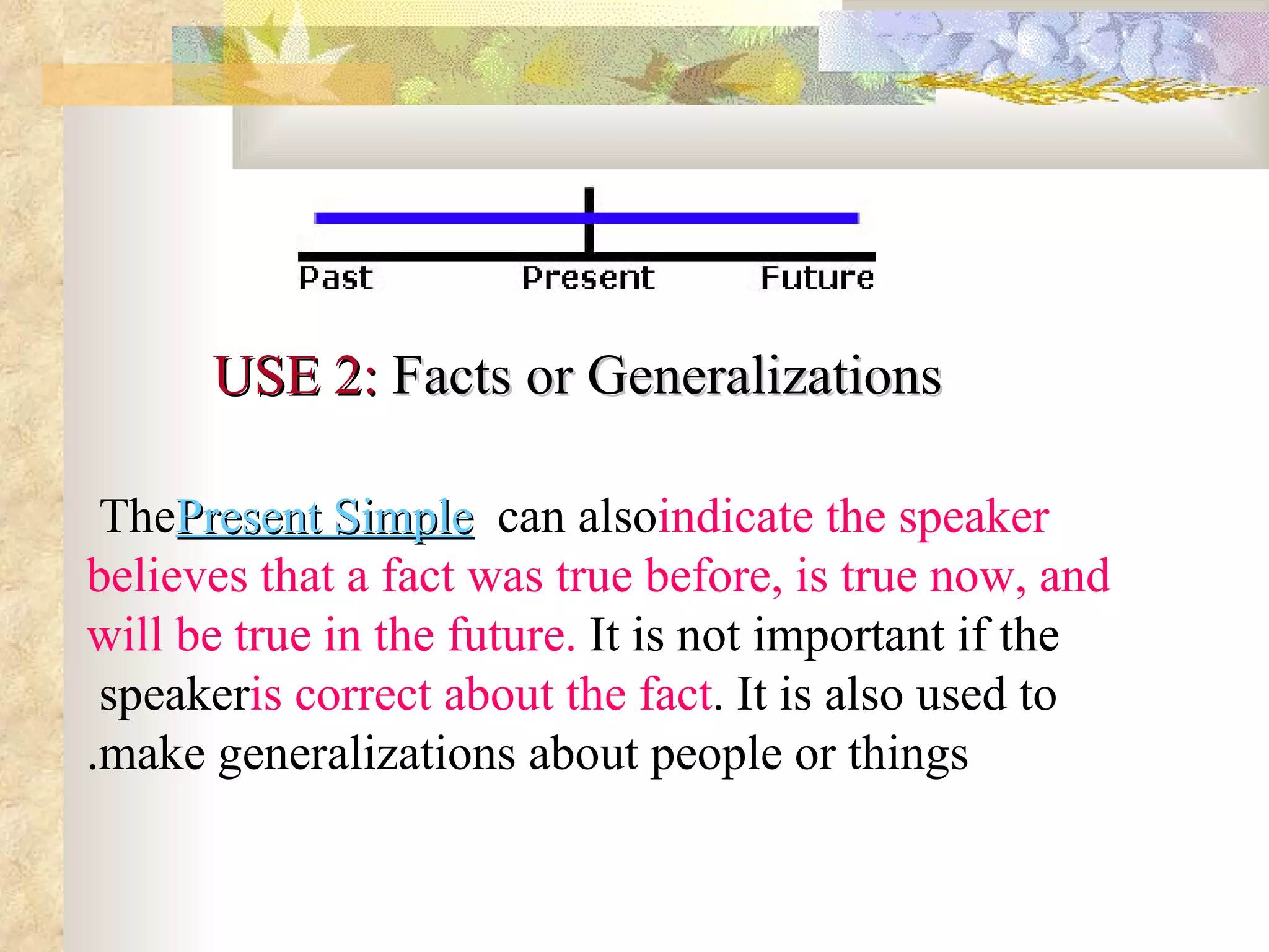 USE 2:  Facts or Generalizations        The  Present Simple  can also  indicate the speaker believes that a fact was true before, is true now, and will be true in the future.  It is not important if the speaker  is correct about the fact . It is also used to make generalizations about people or things. 
