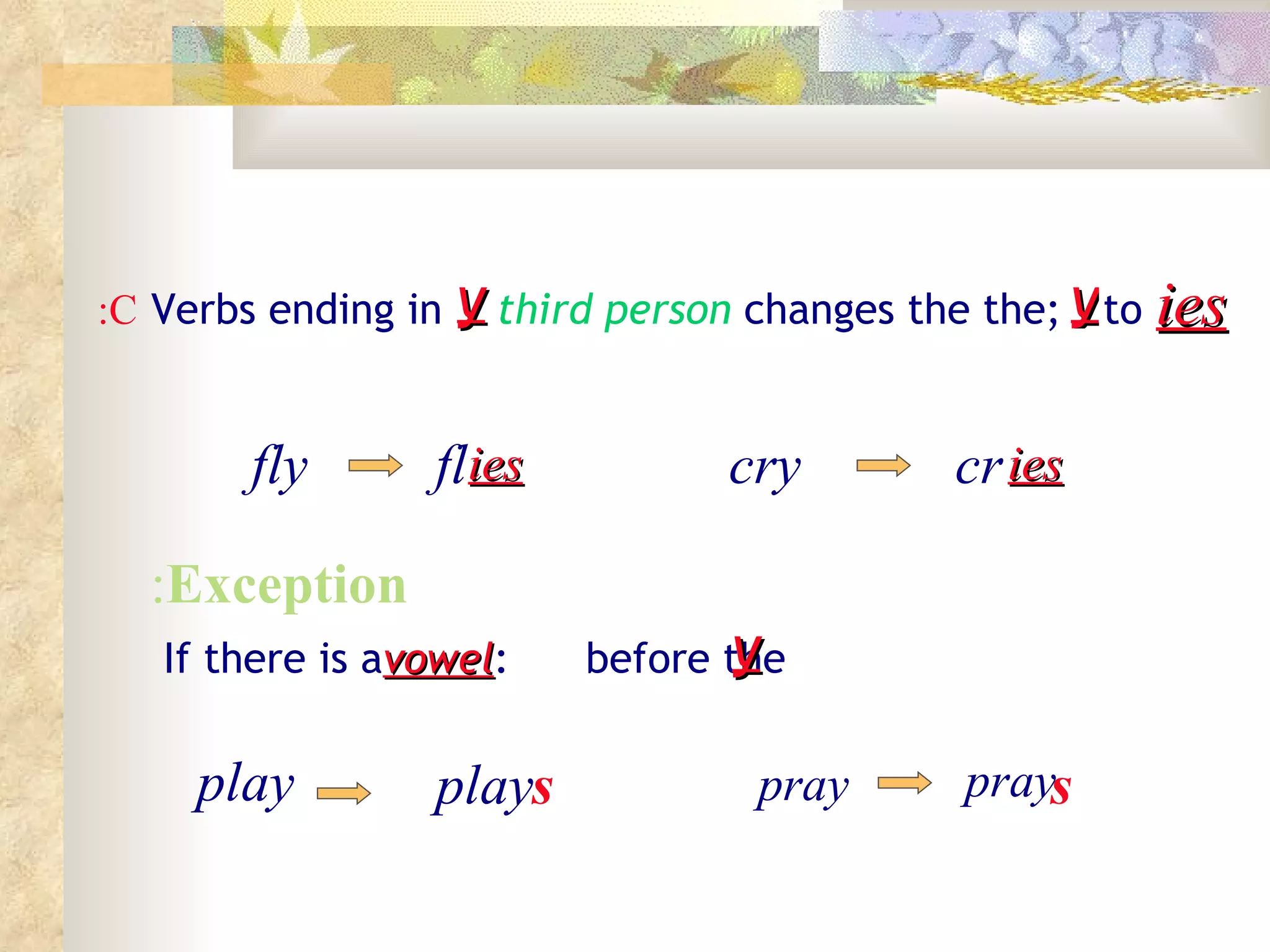 Verbs ending in y ;the  third person  changes the to ies fly fl cry C: y ies cr ies Exception : If there is a  vowel  before the  : y s pray play play pray s 