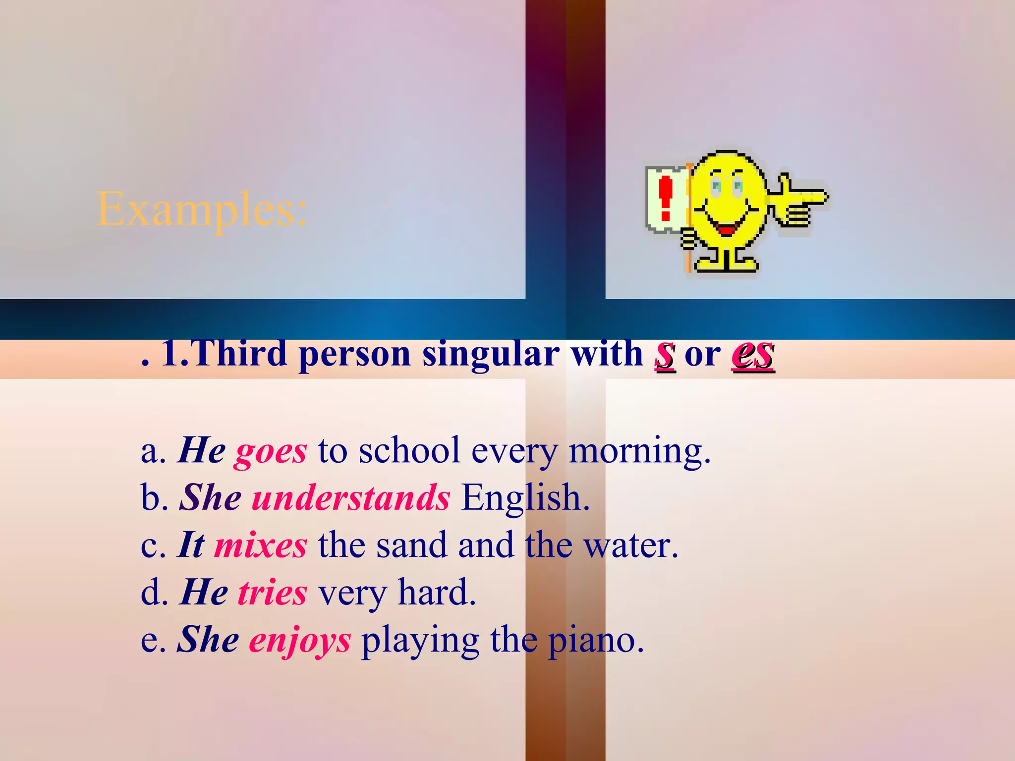 Examples:

     . 1.Third person singular with s or es

     a. He goes to school every morning.
     b. She understands English.
     c. It mixes the sand and the water.
     d. He tries very hard.
     e. She enjoys playing the piano.
                            
 