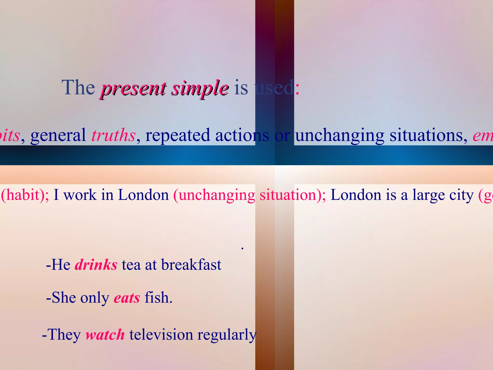 The present simple is used:

bits, general truths, repeated actions or unchanging situations, em


 (habit); I work in London (unchanging situation); London is a large city (ge

                                      .
        -He drinks tea at breakfast

        -She only eats fish.
        -They watch television regularly
                                       
 