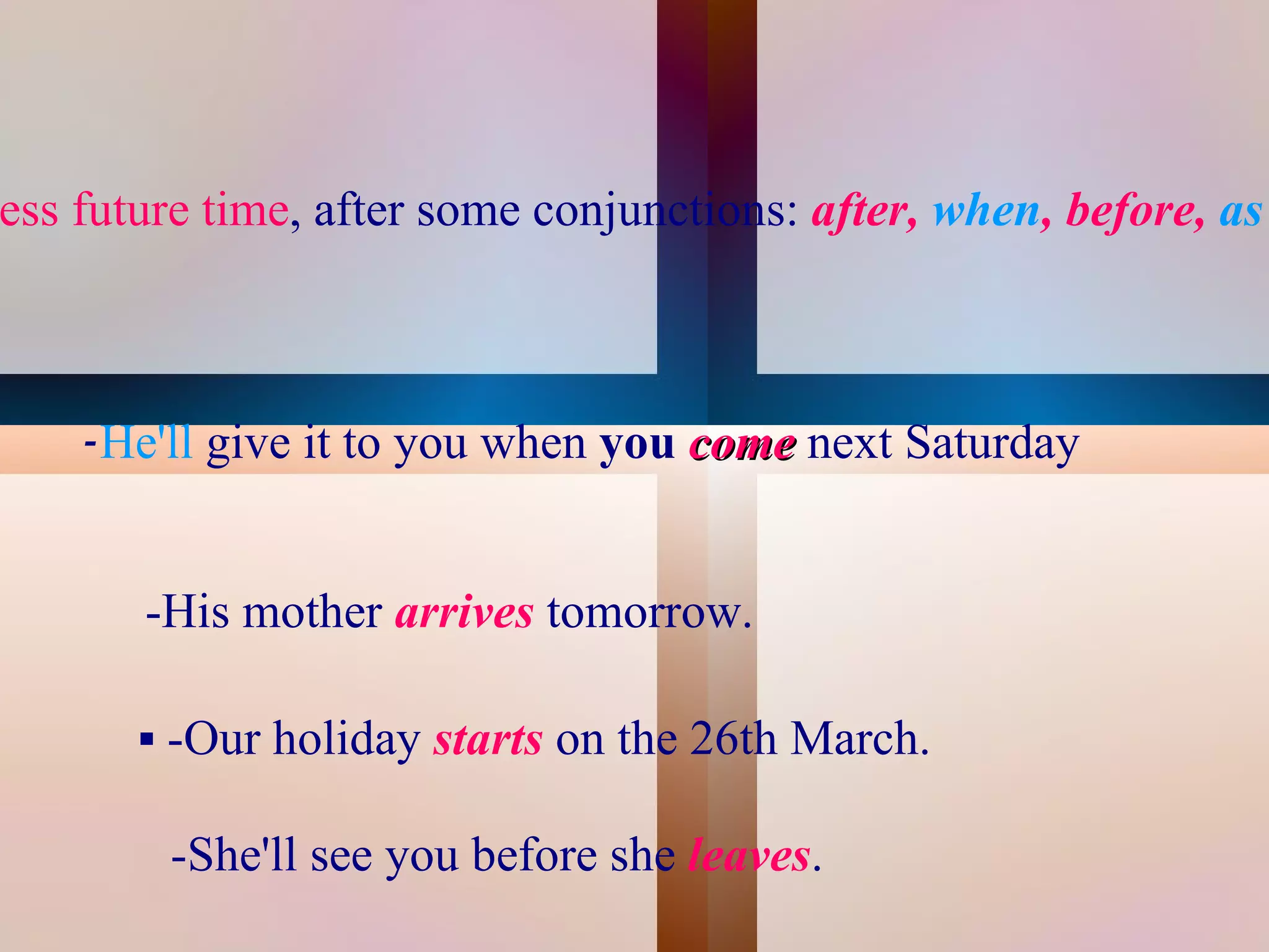 ess future time, after some conjunctions: after, when, before, as



       -He'll give it to you when you come next Saturday


          -His mother arrives tomorrow.

          -Our holiday starts on the 26th March.

           -She'll see you before she leaves.
                                    
 