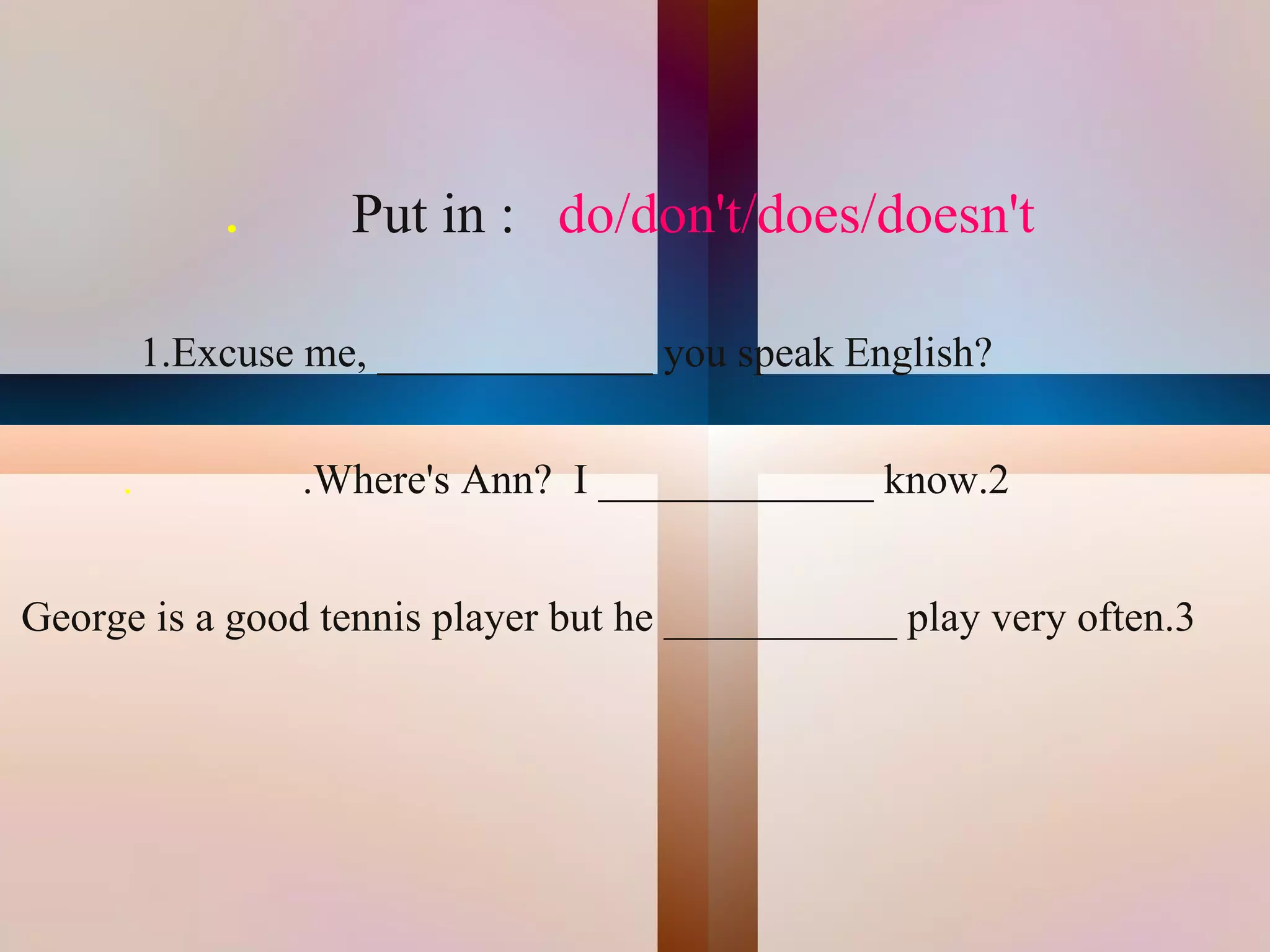 .      Put in : do/don't/does/doesn't

          1.Excuse me, _____________ you speak English?


      .           .Where's Ann? I _____________ know.2


George is a good tennis player but he ___________ play very often.3




                                     
 