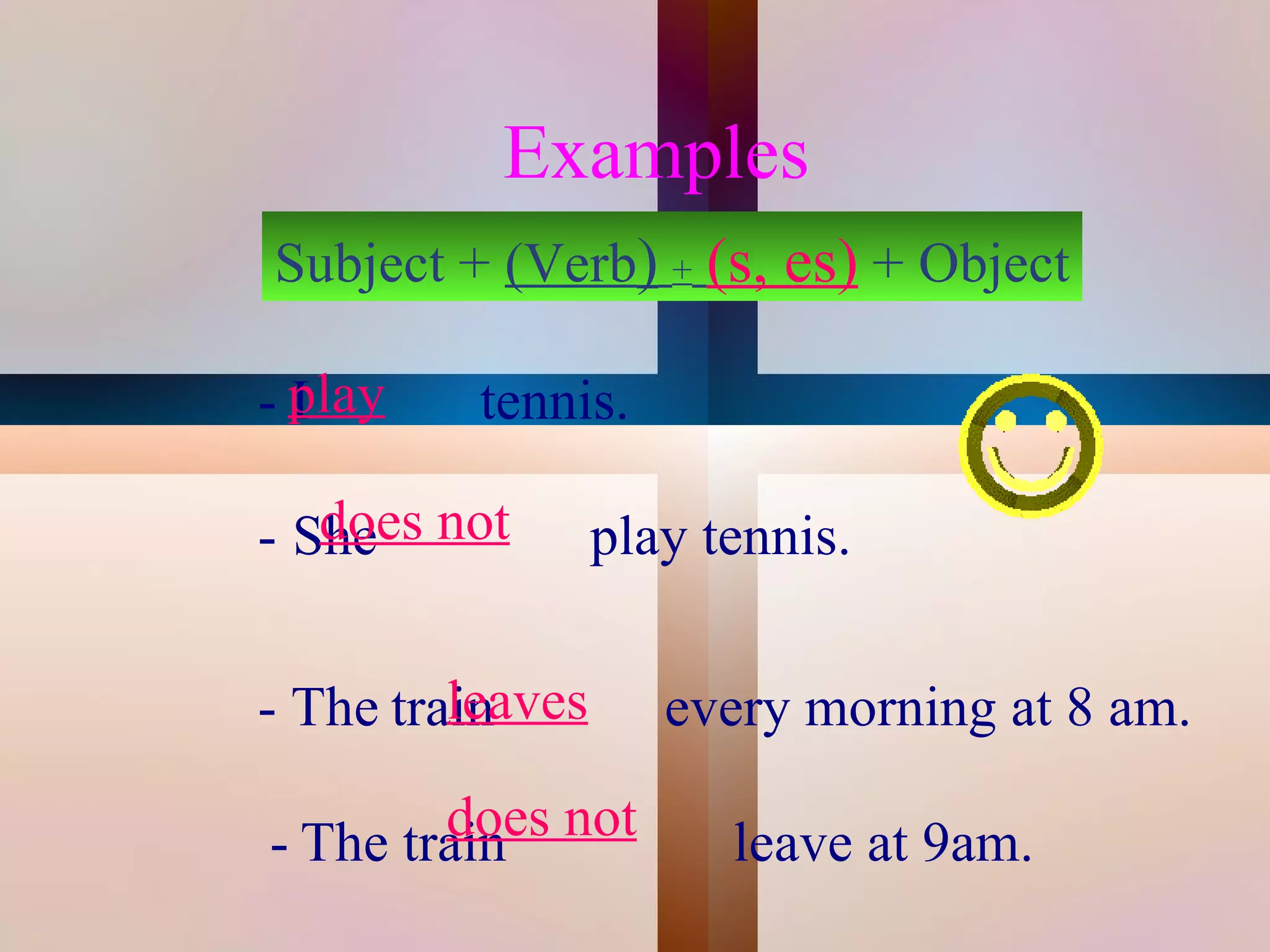 Examples
        Subject + (Verb) + (s, es) + Object

    - play
      I          tennis.

    - She not
       does           play tennis.
     
             leaves
    - The train            every morning at 8 am.

 
             does not 
     - The train             leave at 9am.
 