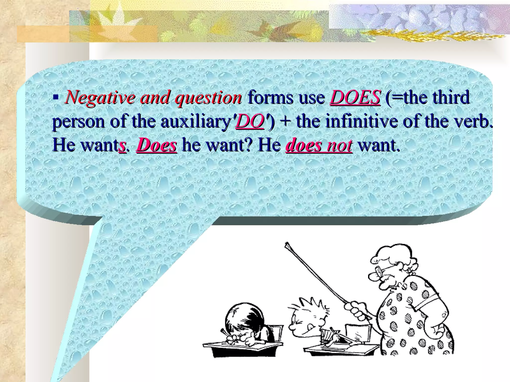  Negative and question forms use DOES )=the third
person of the auxiliary'DO'( + the infinitive of the verb.
He wants. Does he want? He does not want.
 