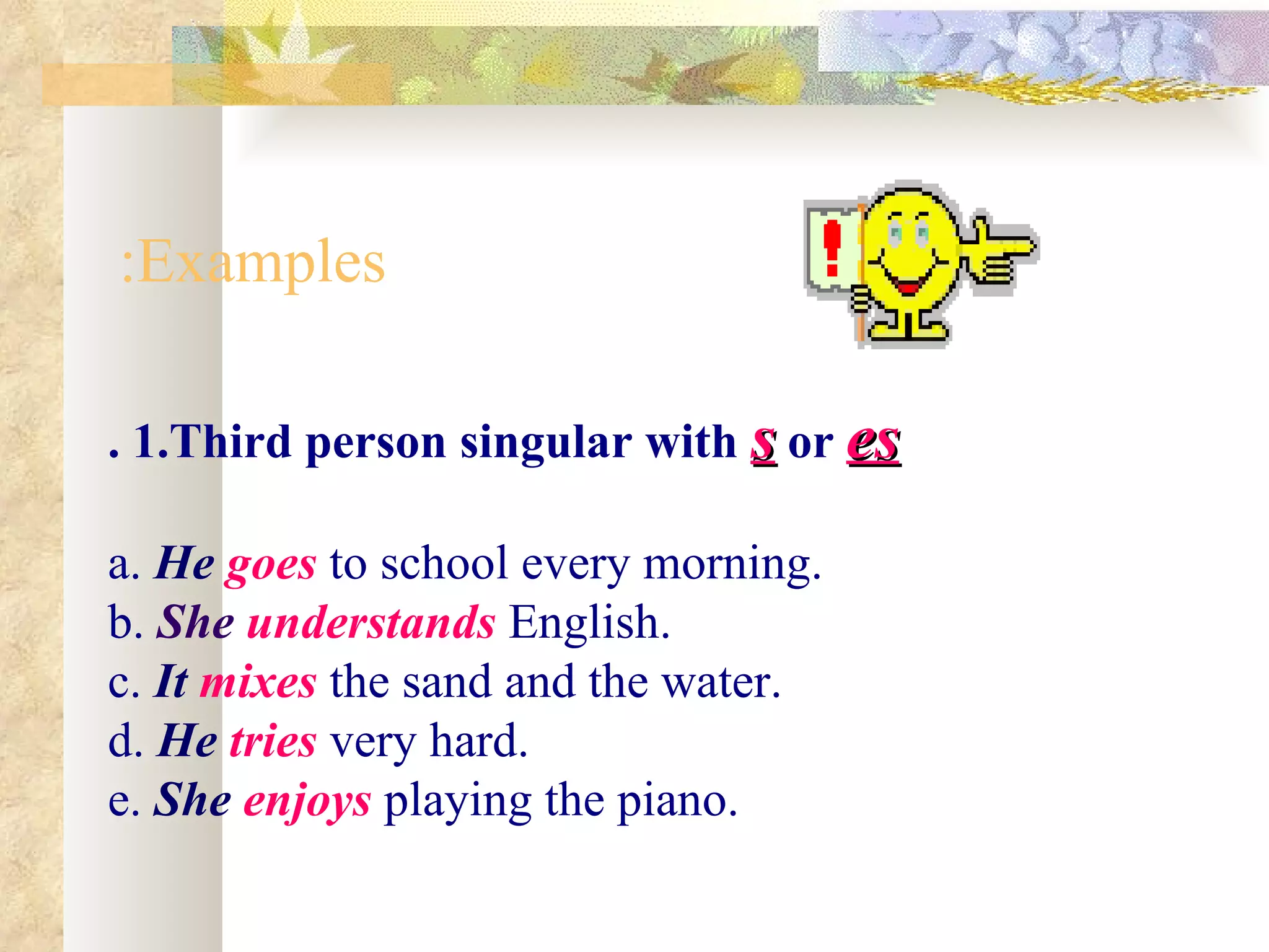:Examples

. 1.Third person singular with s or es

a. He goes to school every morning.
b. She understands English.
c. It mixes the sand and the water.
d. He tries very hard.
e. She enjoys playing the piano.
 