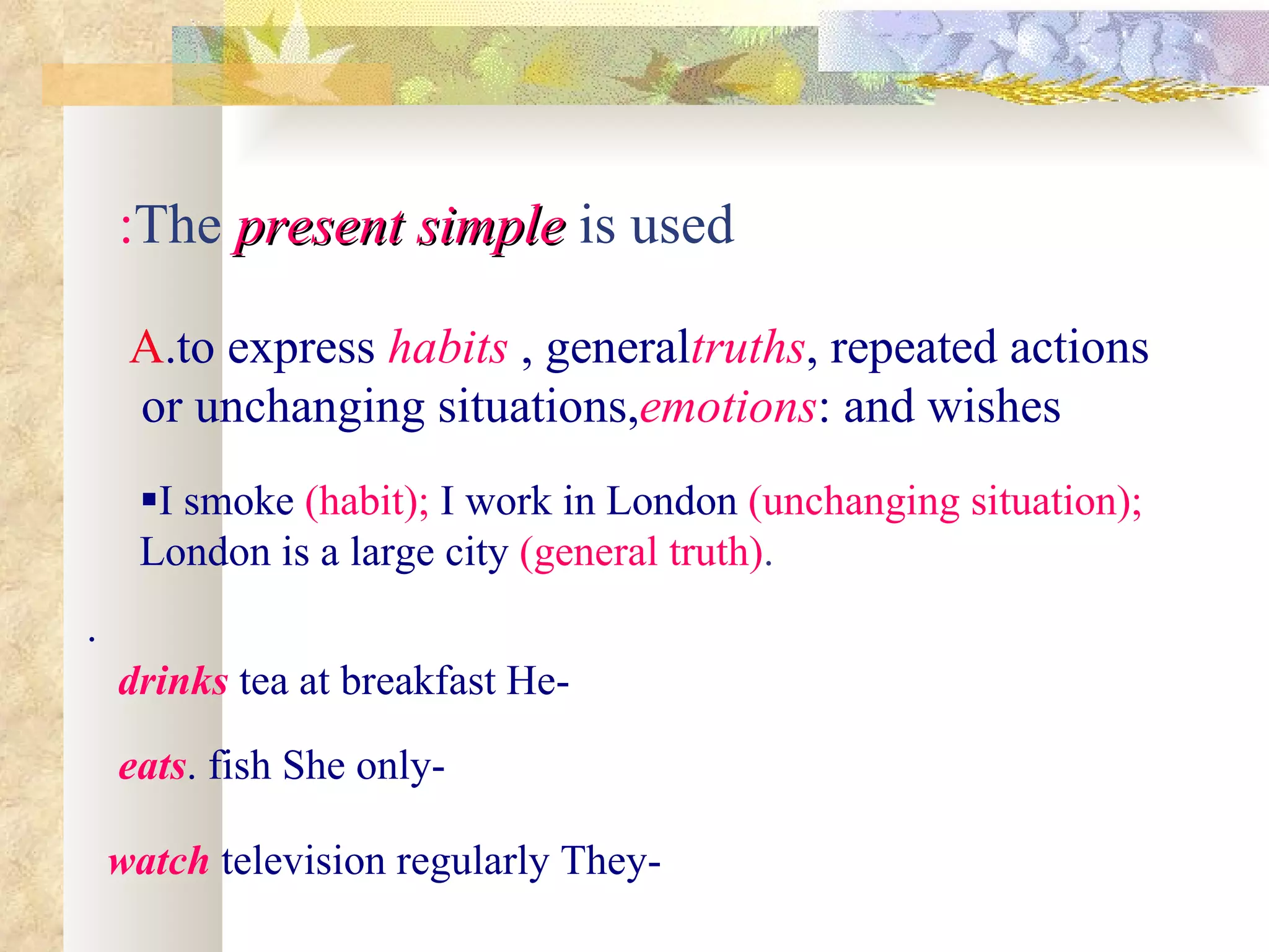 :The present simple is used

     A.to express habits , generaltruths, repeated actions
     or unchanging situations,emotions: and wishes
     I smoke )habit(; I work in London )unchanging situation(;
     London is a large city )general truth(.
.
    drinks tea at breakfast He-

    eats. fish She only-

    watch television regularly They-
 