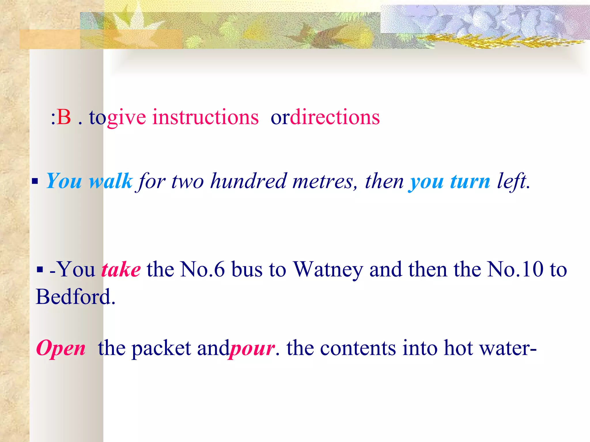 :B . togive instructions ordirections

 You walk for two hundred metres, then you turn left.



 -You take the No.6 bus to Watney and then the No.10 to
Bedford.

Open the packet andpour. the contents into hot water-
 