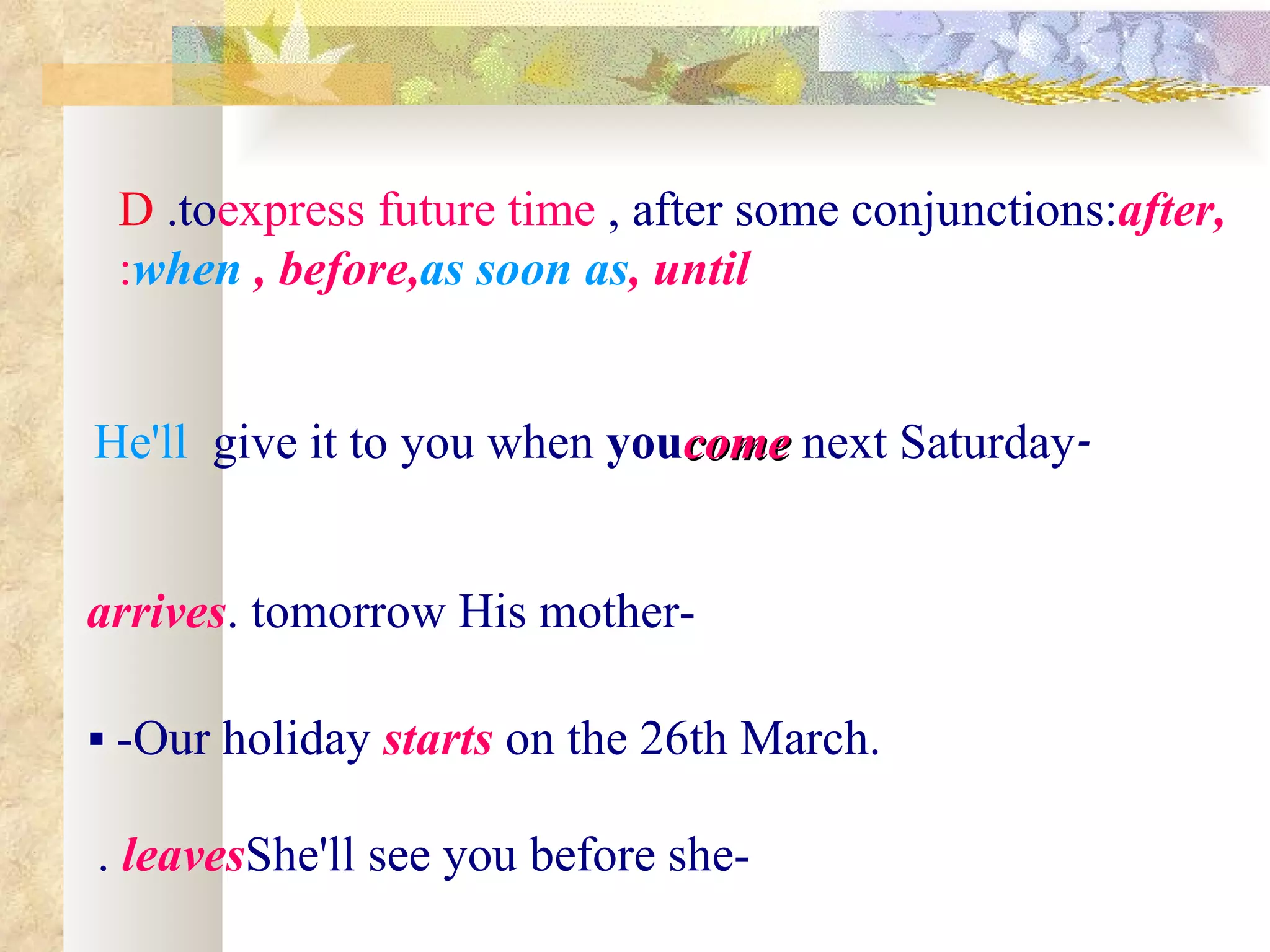 D .toexpress future time , after some conjunctions:after,
 :when , before,as soon as, until


He'll give it to you when youcome next Saturday-


arrives. tomorrow His mother-

 -Our holiday starts on the 26th March.

. leavesShe'll see you before she-
 