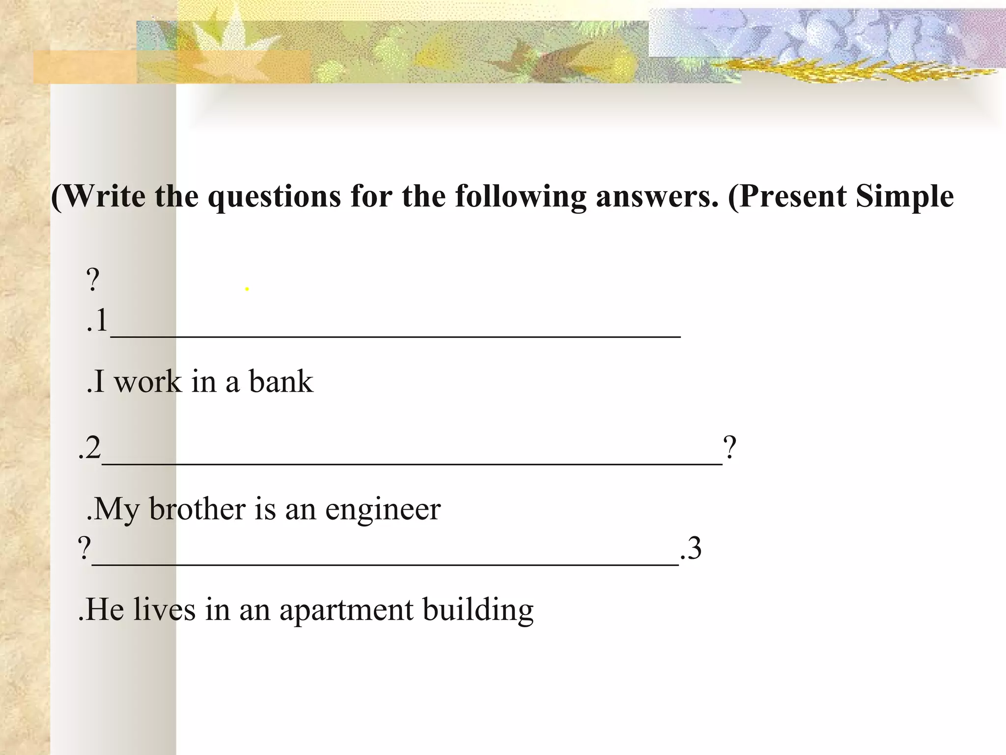 (Write the questions for the following answers. (Present Simple

  ?         .
  .1__________________________________
  .I work in a bank
 .2_____________________________________?
  .My brother is an engineer
 ?___________________________________.3
 .He lives in an apartment building
 