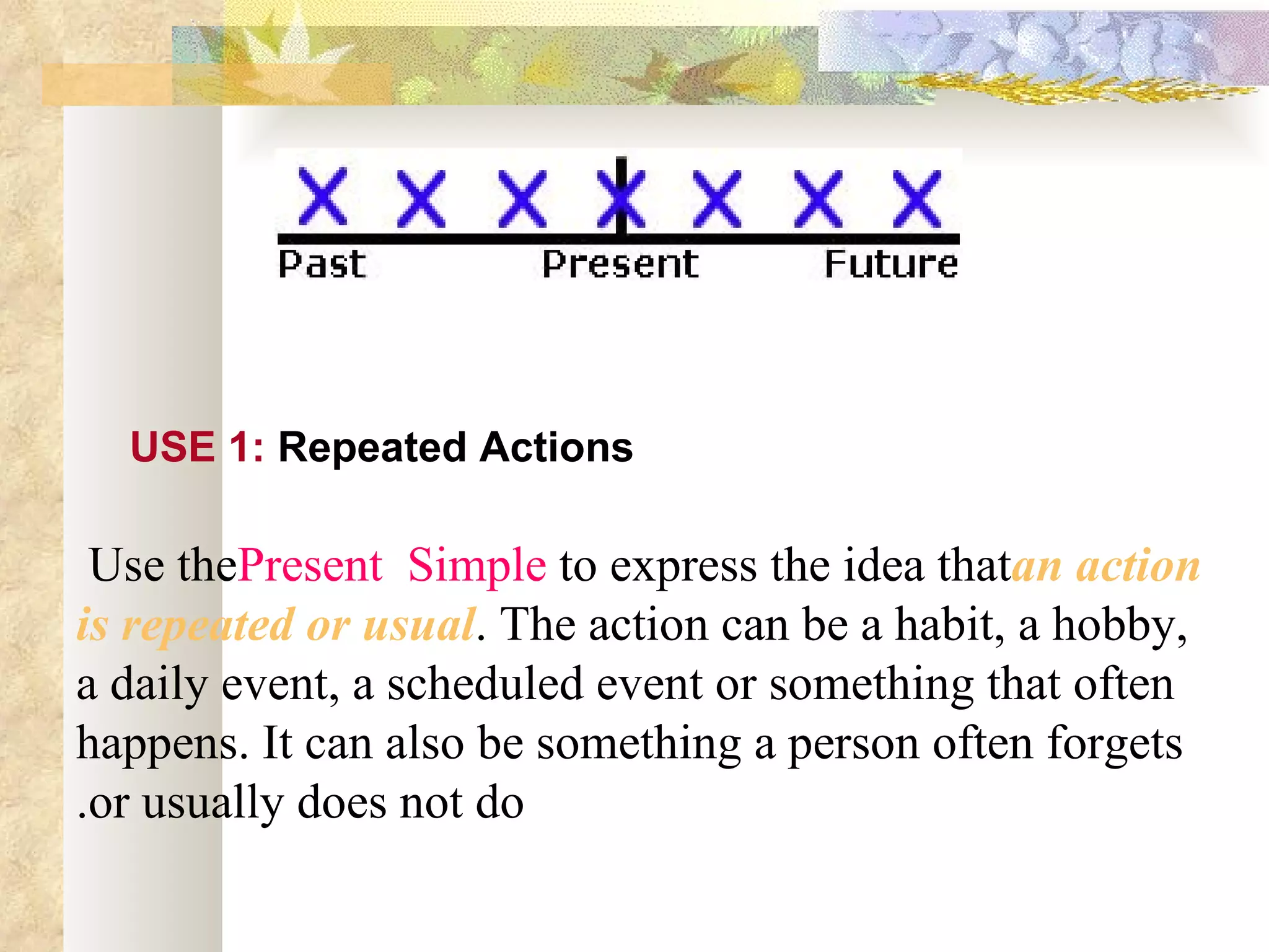 Use 1

  USE 1: Repeated Actions

 Use thePresent Simple to express the idea thatan action
is repeated or usual. The action can be a habit, a hobby,
a daily event, a scheduled event or something that often
happens. It can also be something a person often forgets
.or usually does not do
 