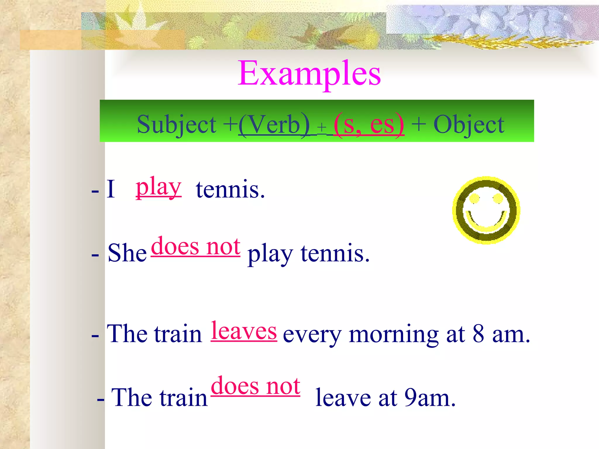 Examples
    Subject +)Verb( + )s, es( + Object

- I play tennis.

- She does not play tennis.


- The train leaves every morning at 8 am.

- The train does not leave at 9am.
 