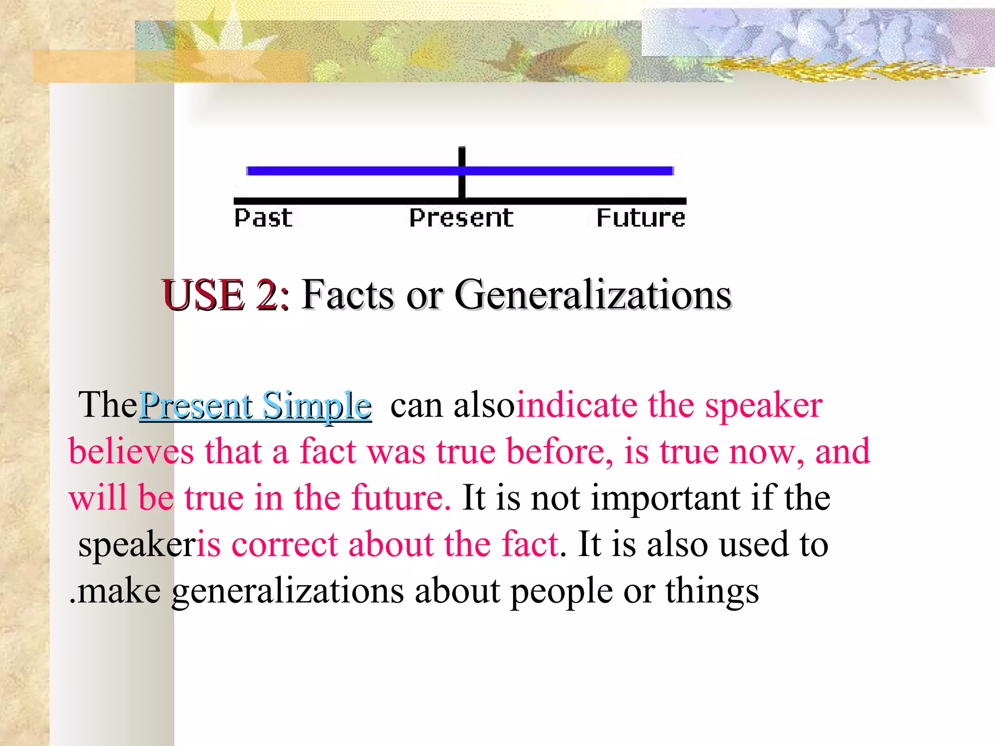 USE 2: Facts or Generalizations

 ThePresent Simple can alsoindicate the speaker
believes that a fact was true before, is true now, and
will be true in the future. It is not important if the
 speakeris correct about the fact. It is also used to
.make generalizations about people or things
 