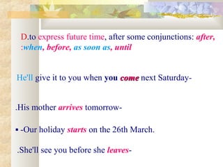 D.to express future time, after some conjunctions: after,
 :when, before, as soon as, until


 He'll give it to you when you come next Saturday-
                               come


.His mother arrives tomorrow-

 -Our holiday starts on the 26th March.

 .She'll see you before she leaves-
 