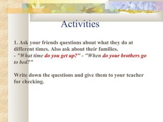 Activities
1. Ask your friends questions about what they do at
different times. Also ask about their families.
- "What time do you get up?" - "When do your brothers go
to bed?"

Write down the questions and give them to your teacher
for checking.
 