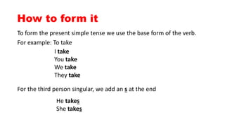 How to form it
To form the present simple tense we use the base form of the verb.
For example: To take
I take
You take
We take
They take
For the third person singular, we add an s at the end
He takes
She takes
 