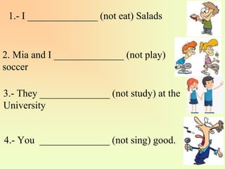 1.- I ______________ (not eat) Salads
4.- You ______________ (not sing) good.
3.- They ______________ (not study) at the
University
2. Mia and I ______________ (not play)
soccer
 
