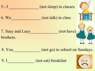 5.- I ______________ (not sleep) in classes
6. We______________ (not talk) in class
7. Susy and Lucy_____________ (not have)
brothers.
8. You_____________ (not go) to school on Sundays.
9. I_____________ (not eat) breakfast
 