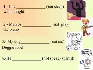 1.- Luz ______________ (not sleep)
well at night
2.- Marcos ______________ (not play)
the piano
3.- My dog______________ (not eat)
Doggie food
4.-He ______________ (not speak) spanish
 
