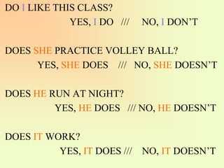 DO I LIKE THIS CLASS?
YES, I DO /// NO, I DON’T
DOES SHE PRACTICE VOLLEY BALL?
YES, SHE DOES /// NO, SHE DOESN’T
DOES HE RUN AT NIGHT?
YES, HE DOES /// NO, HE DOESN’T
DOES IT WORK?
YES, IT DOES /// NO, IT DOESN’T
 
