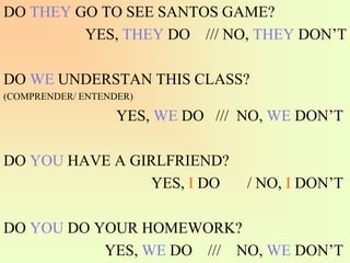 DO THEY GO TO SEE SANTOS GAME?
YES, THEY DO /// NO, THEY DON’T
DO WE UNDERSTAN THIS CLASS?
(COMPRENDER/ ENTENDER)
YES, WE DO /// NO, WE DON’T
DO YOU HAVE A GIRLFRIEND?
YES, I DO / NO, I DON’T
DO YOU DO YOUR HOMEWORK?
YES, WE DO /// NO, WE DON’T
 