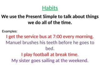 Habits
We use the Present Simple to talk about things
we do all of the time.
Examples:
I get the service bus at 7:00 every morning.
Manuel brushes his teeth before he goes to
bed.
I play football at break time.
My sister goes sailing at the weekend.
 