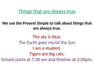 Things that are always true
We use the Present Simple to talk about things that
are always true.
The sky is blue.
The Earth goes round the Sun.
I am a student.
Tigers are big cats.
School starts at 7:30 am and finishes at 2:00pm.
 