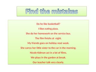 Do he like basketball?
I likes eating pizza.
She do her homework on the service bus.
The film finishs at eight.
My friends goes on holiday next week.
She carrys her little sister to the car in the morning.
Nicole Kidman act in a lot of films.
We plays in the garden at break.
Our teacher talk very clearly.
 