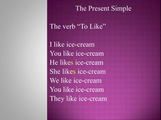 The Present Simple
The verb “To Like”
I like ice-cream
You like ice-cream
He likes ice-cream
She likes ice-cream
We like ice-cream
You like ice-cream
They like ice-cream
 